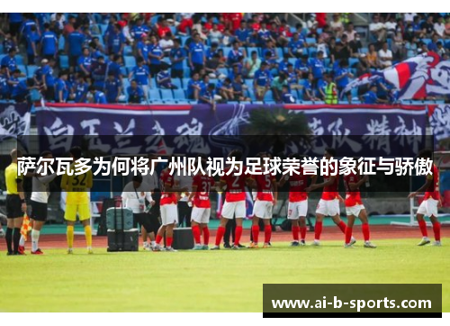 萨尔瓦多为何将广州队视为足球荣誉的象征与骄傲