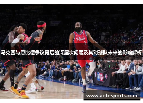 马克西与恩比德争议背后的深层次问题及其对球队未来的影响解析