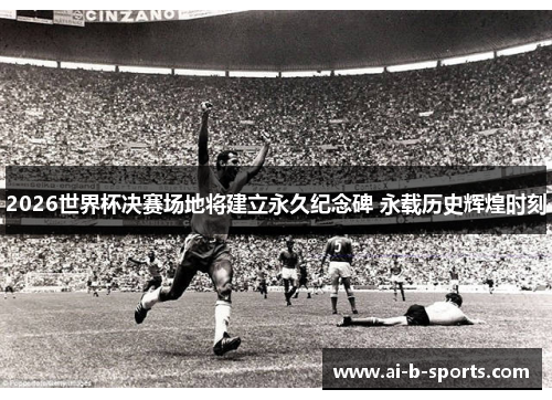 2026世界杯决赛场地将建立永久纪念碑 永载历史辉煌时刻 2026世界杯决赛场地将建立永久纪念碑 永载历史辉煌时刻