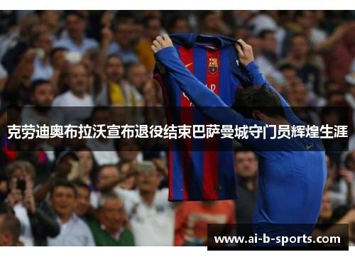 克劳迪奥布拉沃宣布退役结束巴萨曼城守门员辉煌生涯 克劳迪奥布拉沃宣布退役结束巴萨曼城守门员辉煌生涯