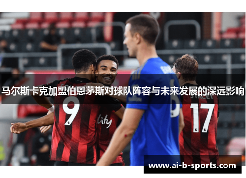 马尔斯卡克加盟伯恩茅斯对球队阵容与未来发展的深远影响