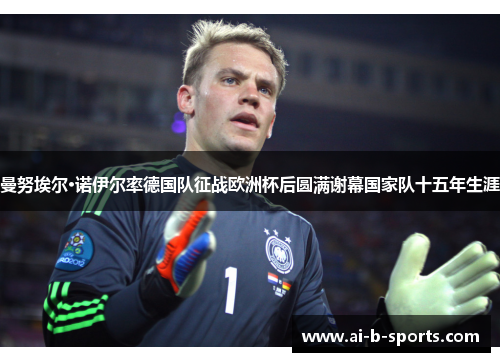 曼努埃尔·诺伊尔率德国队征战欧洲杯后圆满谢幕国家队十五年生涯 曼努埃尔·诺伊尔率德国队征战欧洲杯后圆满谢幕国家队十五年生涯